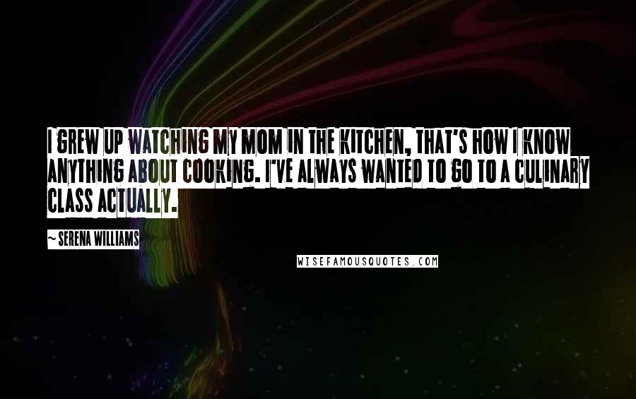 Serena Williams Quotes: I grew up watching my mom in the kitchen, that's how I know anything about cooking. I've always wanted to go to a culinary class actually.