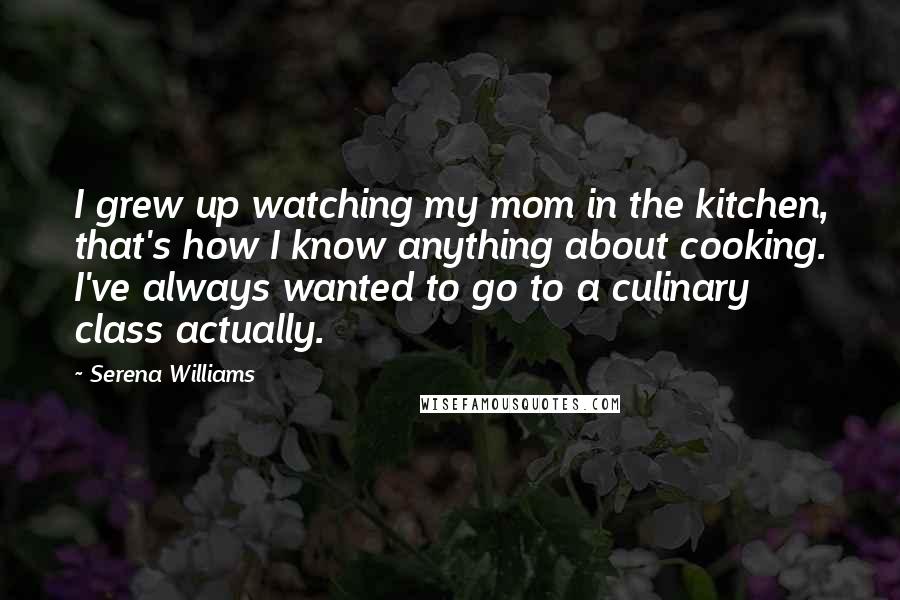 Serena Williams Quotes: I grew up watching my mom in the kitchen, that's how I know anything about cooking. I've always wanted to go to a culinary class actually.