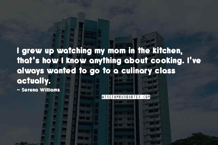 Serena Williams Quotes: I grew up watching my mom in the kitchen, that's how I know anything about cooking. I've always wanted to go to a culinary class actually.