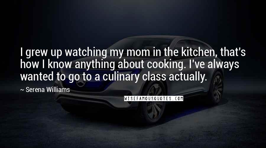 Serena Williams Quotes: I grew up watching my mom in the kitchen, that's how I know anything about cooking. I've always wanted to go to a culinary class actually.
