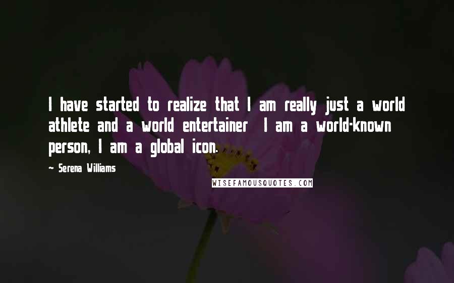 Serena Williams Quotes: I have started to realize that I am really just a world athlete and a world entertainer  I am a world-known person, I am a global icon.