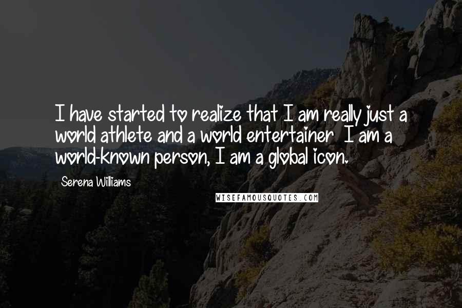 Serena Williams Quotes: I have started to realize that I am really just a world athlete and a world entertainer  I am a world-known person, I am a global icon.