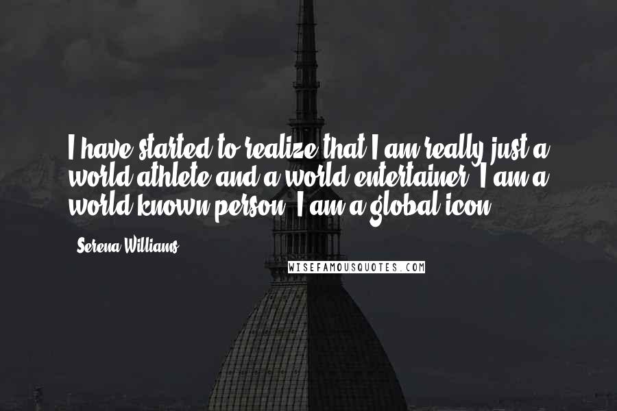 Serena Williams Quotes: I have started to realize that I am really just a world athlete and a world entertainer  I am a world-known person, I am a global icon.