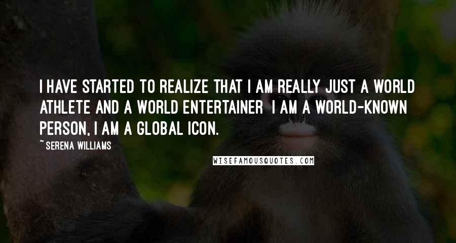 Serena Williams Quotes: I have started to realize that I am really just a world athlete and a world entertainer  I am a world-known person, I am a global icon.