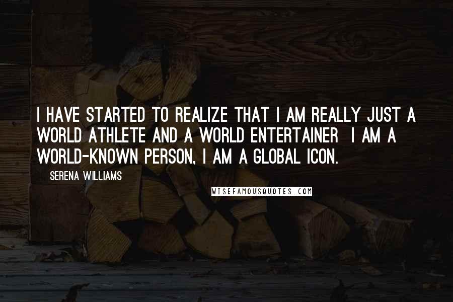 Serena Williams Quotes: I have started to realize that I am really just a world athlete and a world entertainer  I am a world-known person, I am a global icon.