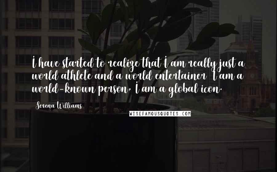 Serena Williams Quotes: I have started to realize that I am really just a world athlete and a world entertainer  I am a world-known person, I am a global icon.