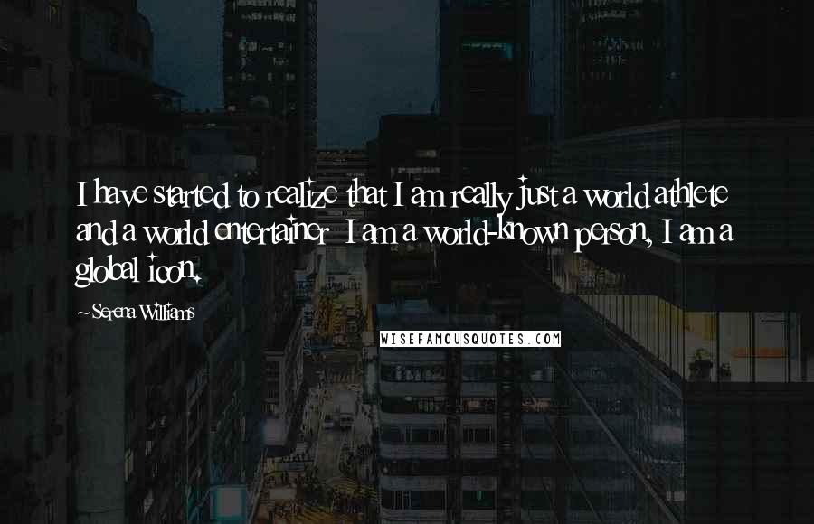 Serena Williams Quotes: I have started to realize that I am really just a world athlete and a world entertainer  I am a world-known person, I am a global icon.