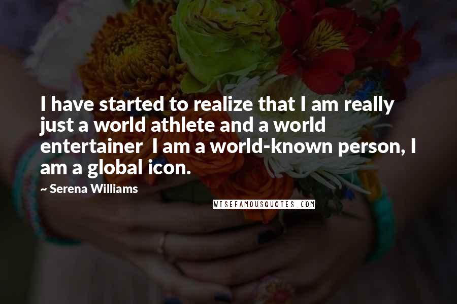 Serena Williams Quotes: I have started to realize that I am really just a world athlete and a world entertainer  I am a world-known person, I am a global icon.