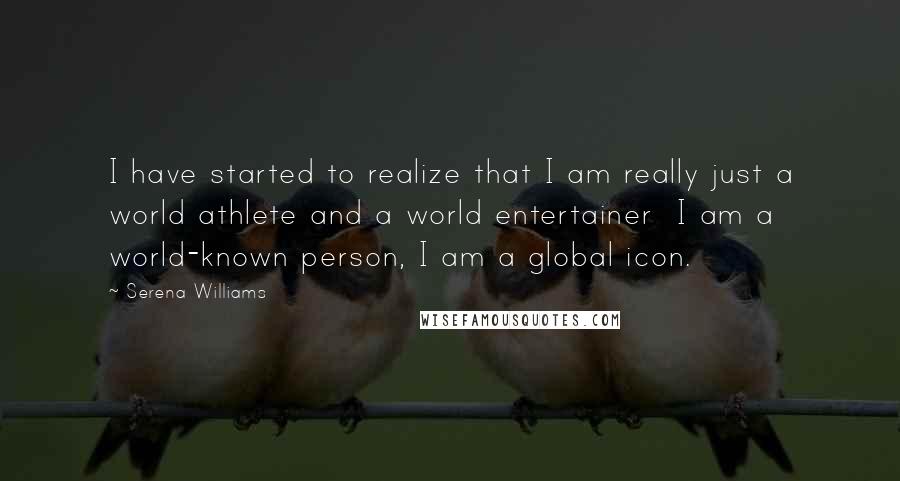 Serena Williams Quotes: I have started to realize that I am really just a world athlete and a world entertainer  I am a world-known person, I am a global icon.