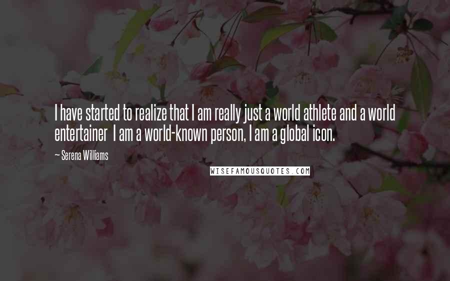 Serena Williams Quotes: I have started to realize that I am really just a world athlete and a world entertainer  I am a world-known person, I am a global icon.