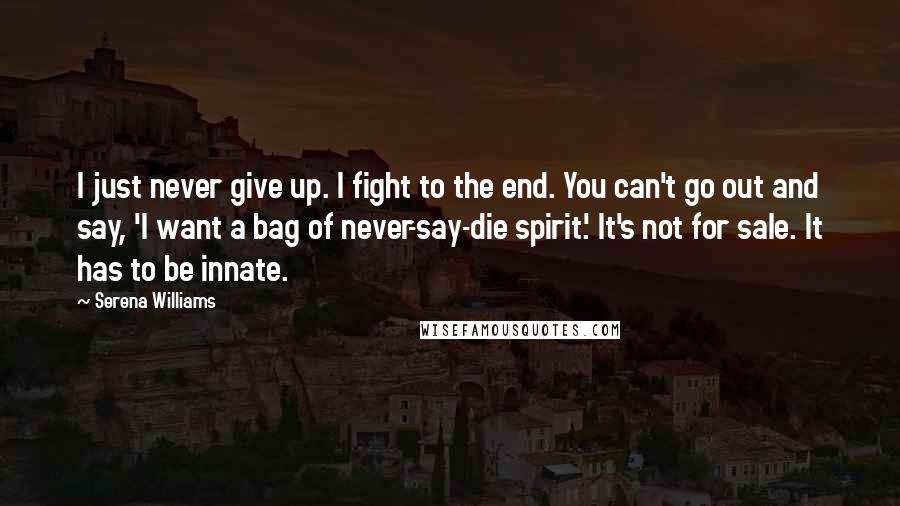 Serena Williams Quotes: I just never give up. I fight to the end. You can't go out and say, 'I want a bag of never-say-die spirit.' It's not for sale. It has to be innate.