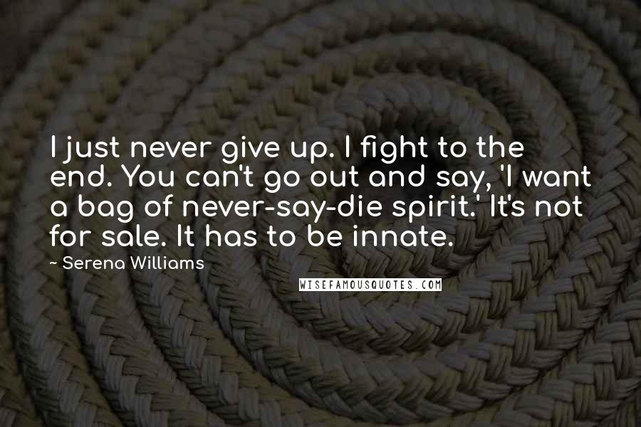 Serena Williams Quotes: I just never give up. I fight to the end. You can't go out and say, 'I want a bag of never-say-die spirit.' It's not for sale. It has to be innate.