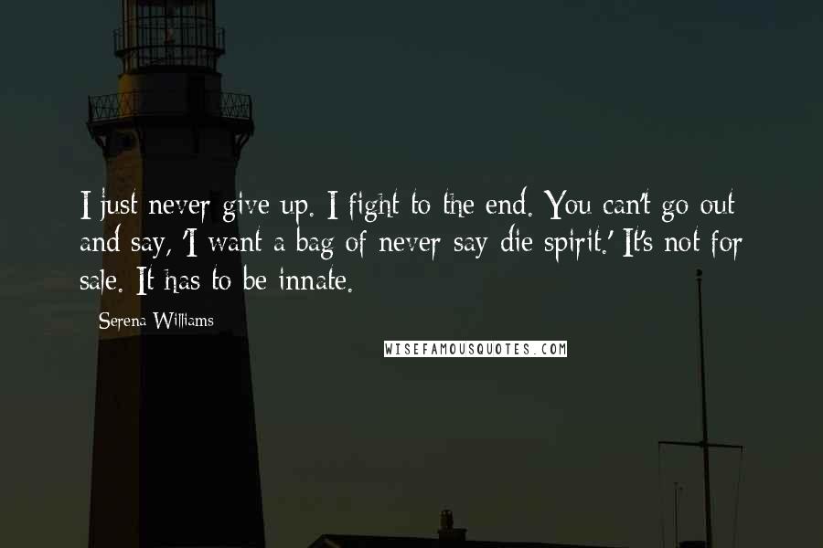 Serena Williams Quotes: I just never give up. I fight to the end. You can't go out and say, 'I want a bag of never-say-die spirit.' It's not for sale. It has to be innate.