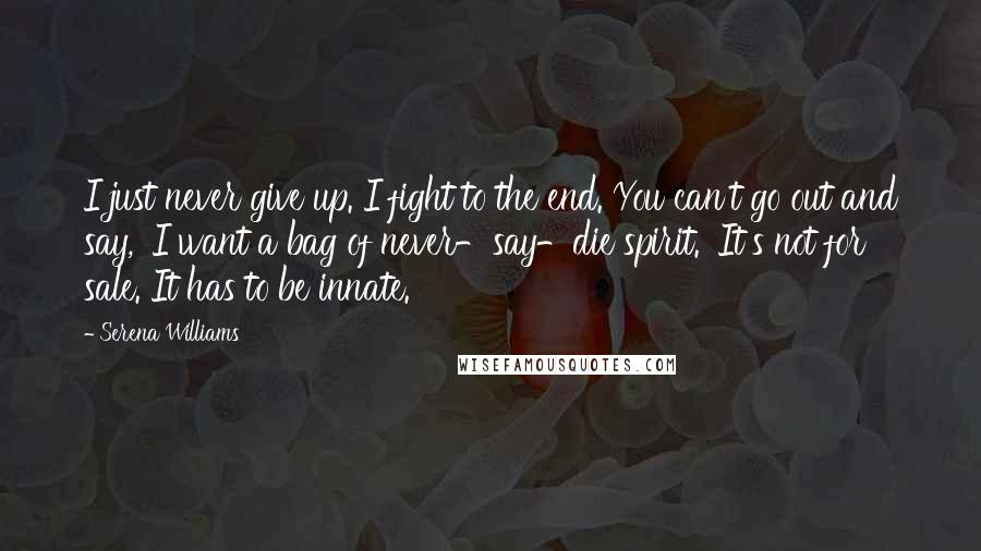 Serena Williams Quotes: I just never give up. I fight to the end. You can't go out and say, 'I want a bag of never-say-die spirit.' It's not for sale. It has to be innate.