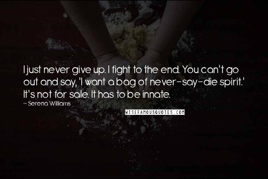 Serena Williams Quotes: I just never give up. I fight to the end. You can't go out and say, 'I want a bag of never-say-die spirit.' It's not for sale. It has to be innate.