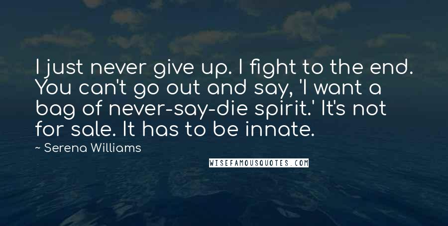 Serena Williams Quotes: I just never give up. I fight to the end. You can't go out and say, 'I want a bag of never-say-die spirit.' It's not for sale. It has to be innate.