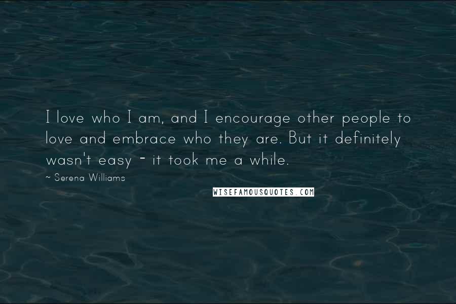 Serena Williams Quotes: I love who I am, and I encourage other people to love and embrace who they are. But it definitely wasn't easy - it took me a while.