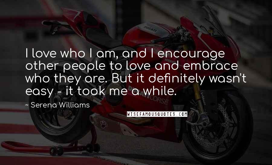 Serena Williams Quotes: I love who I am, and I encourage other people to love and embrace who they are. But it definitely wasn't easy - it took me a while.