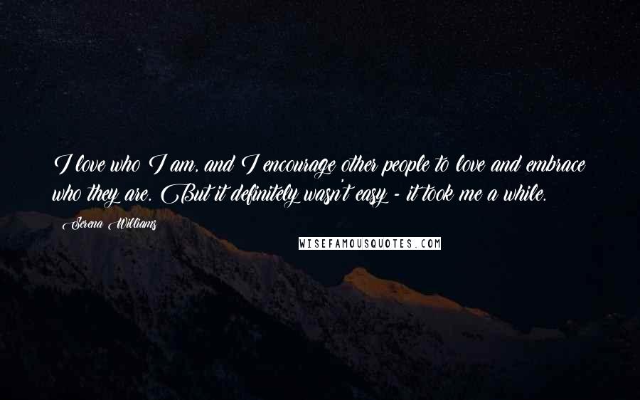 Serena Williams Quotes: I love who I am, and I encourage other people to love and embrace who they are. But it definitely wasn't easy - it took me a while.