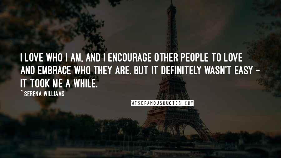 Serena Williams Quotes: I love who I am, and I encourage other people to love and embrace who they are. But it definitely wasn't easy - it took me a while.