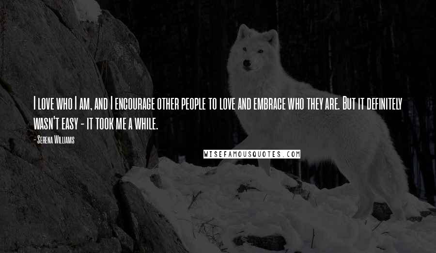 Serena Williams Quotes: I love who I am, and I encourage other people to love and embrace who they are. But it definitely wasn't easy - it took me a while.