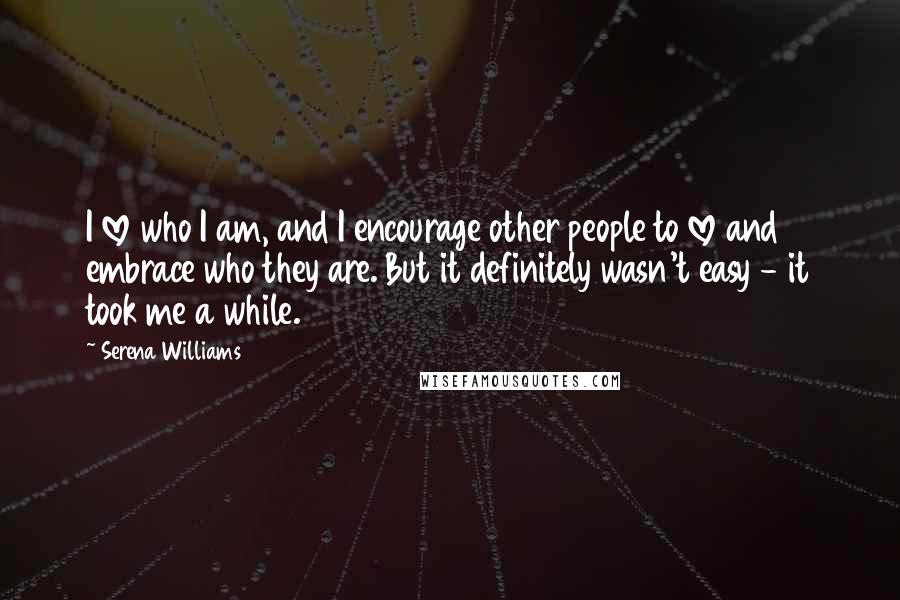 Serena Williams Quotes: I love who I am, and I encourage other people to love and embrace who they are. But it definitely wasn't easy - it took me a while.