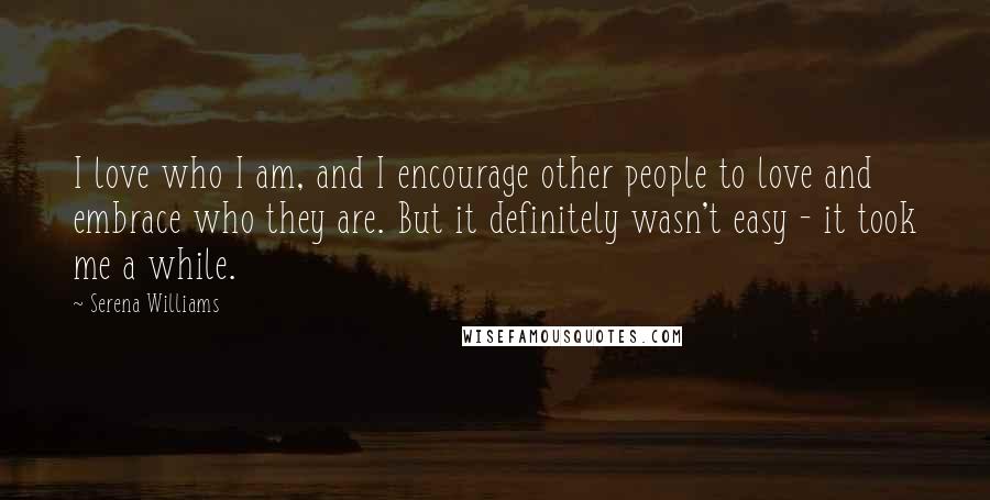 Serena Williams Quotes: I love who I am, and I encourage other people to love and embrace who they are. But it definitely wasn't easy - it took me a while.