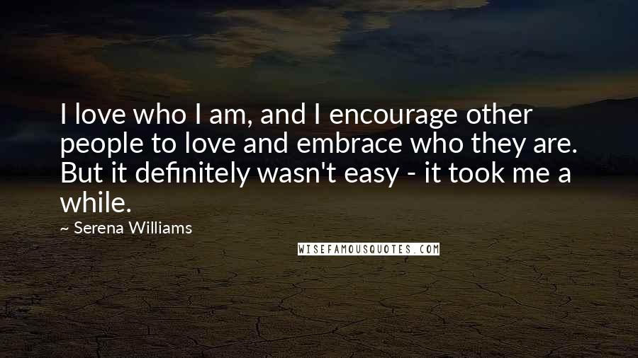 Serena Williams Quotes: I love who I am, and I encourage other people to love and embrace who they are. But it definitely wasn't easy - it took me a while.