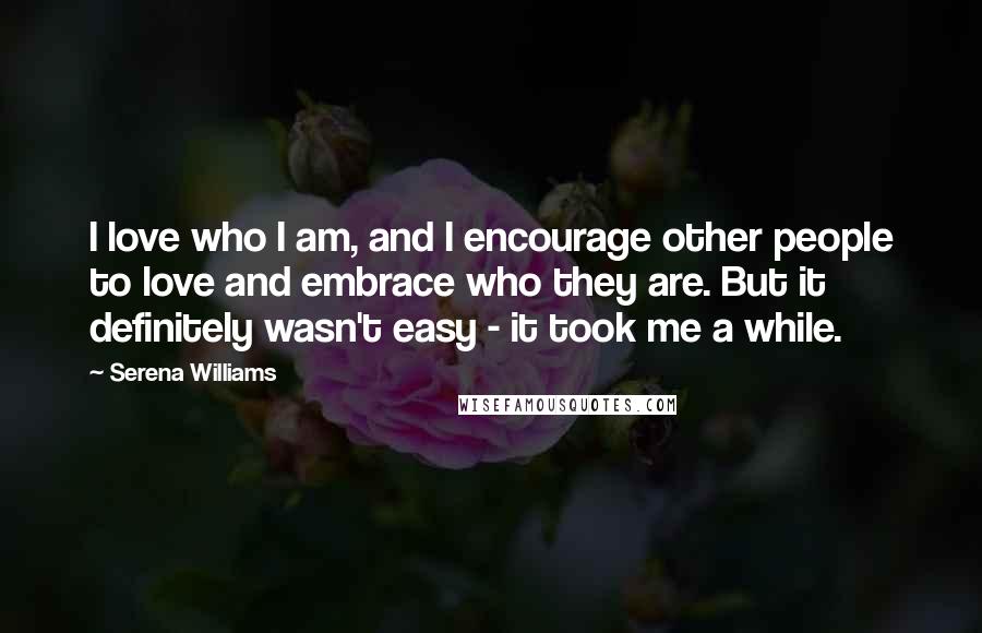 Serena Williams Quotes: I love who I am, and I encourage other people to love and embrace who they are. But it definitely wasn't easy - it took me a while.