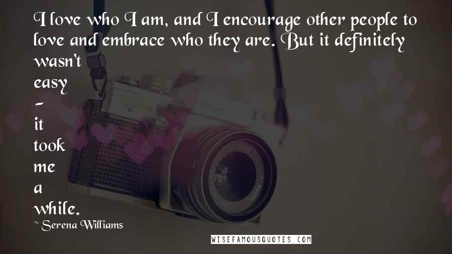 Serena Williams Quotes: I love who I am, and I encourage other people to love and embrace who they are. But it definitely wasn't easy - it took me a while.