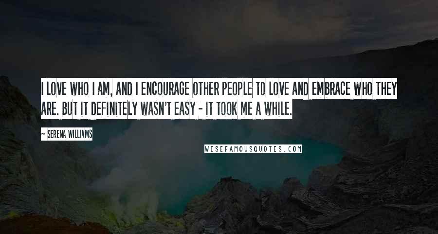 Serena Williams Quotes: I love who I am, and I encourage other people to love and embrace who they are. But it definitely wasn't easy - it took me a while.