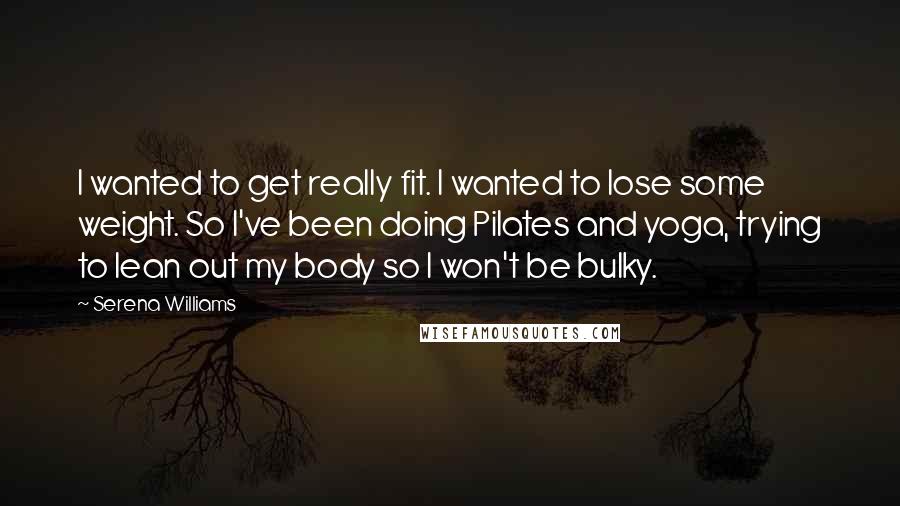 Serena Williams Quotes: I wanted to get really fit. I wanted to lose some weight. So I've been doing Pilates and yoga, trying to lean out my body so I won't be bulky.