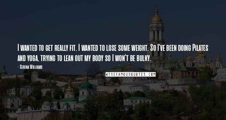 Serena Williams Quotes: I wanted to get really fit. I wanted to lose some weight. So I've been doing Pilates and yoga, trying to lean out my body so I won't be bulky.