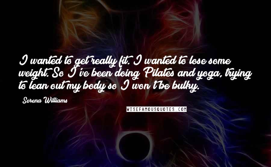 Serena Williams Quotes: I wanted to get really fit. I wanted to lose some weight. So I've been doing Pilates and yoga, trying to lean out my body so I won't be bulky.