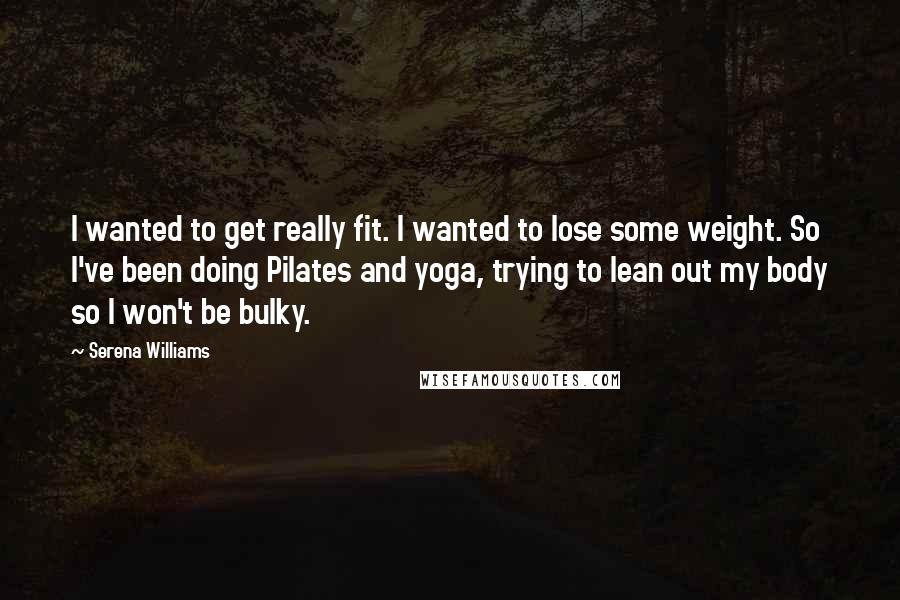 Serena Williams Quotes: I wanted to get really fit. I wanted to lose some weight. So I've been doing Pilates and yoga, trying to lean out my body so I won't be bulky.