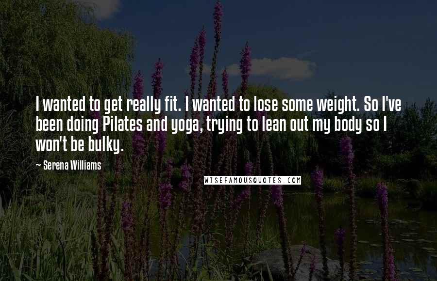 Serena Williams Quotes: I wanted to get really fit. I wanted to lose some weight. So I've been doing Pilates and yoga, trying to lean out my body so I won't be bulky.