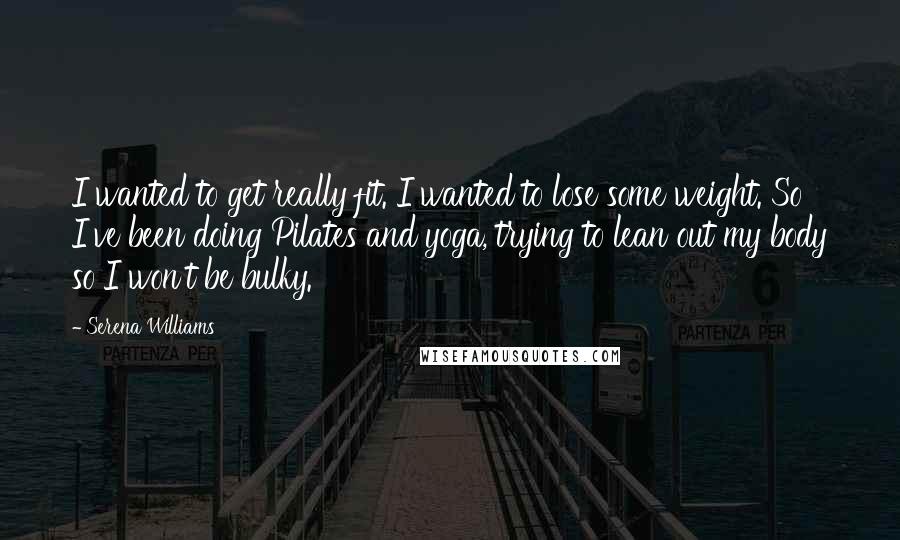 Serena Williams Quotes: I wanted to get really fit. I wanted to lose some weight. So I've been doing Pilates and yoga, trying to lean out my body so I won't be bulky.