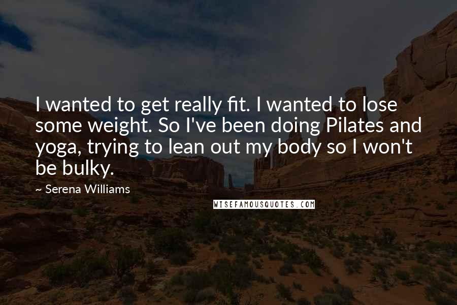 Serena Williams Quotes: I wanted to get really fit. I wanted to lose some weight. So I've been doing Pilates and yoga, trying to lean out my body so I won't be bulky.