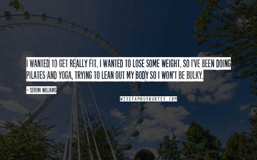 Serena Williams Quotes: I wanted to get really fit. I wanted to lose some weight. So I've been doing Pilates and yoga, trying to lean out my body so I won't be bulky.