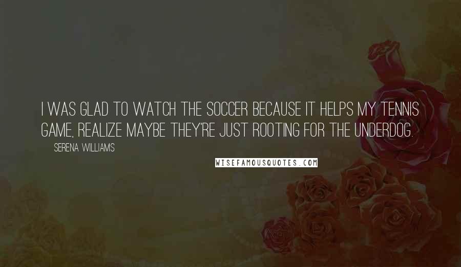 Serena Williams Quotes: I was glad to watch the soccer because it helps my tennis game, realize maybe they're just rooting for the underdog.