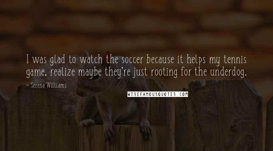 Serena Williams Quotes: I was glad to watch the soccer because it helps my tennis game, realize maybe they're just rooting for the underdog.