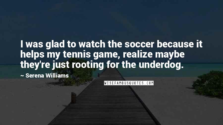 Serena Williams Quotes: I was glad to watch the soccer because it helps my tennis game, realize maybe they're just rooting for the underdog.