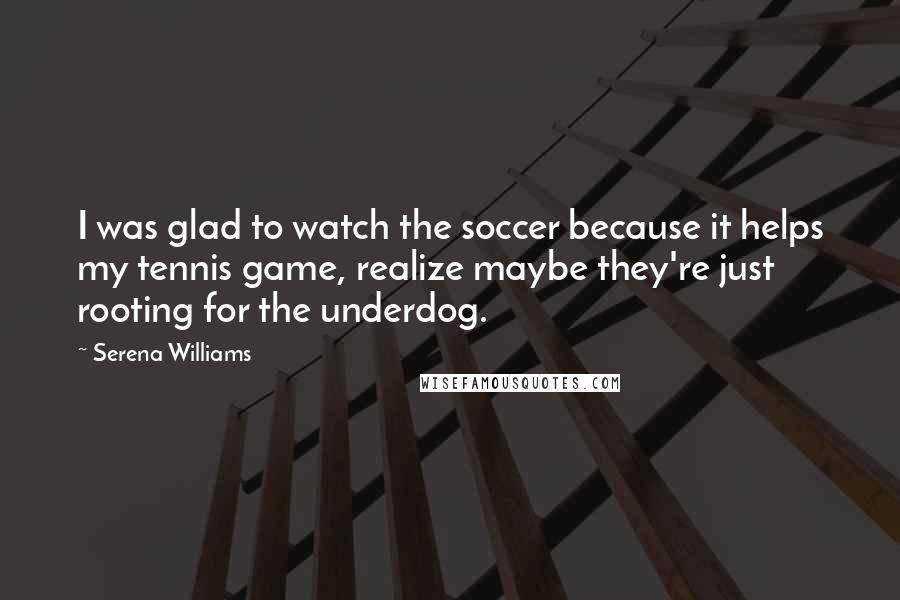 Serena Williams Quotes: I was glad to watch the soccer because it helps my tennis game, realize maybe they're just rooting for the underdog.