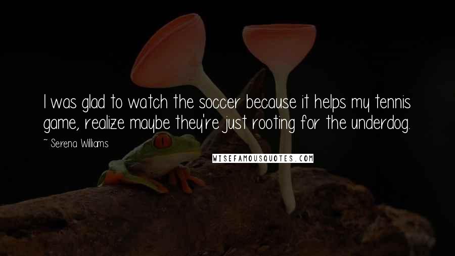 Serena Williams Quotes: I was glad to watch the soccer because it helps my tennis game, realize maybe they're just rooting for the underdog.