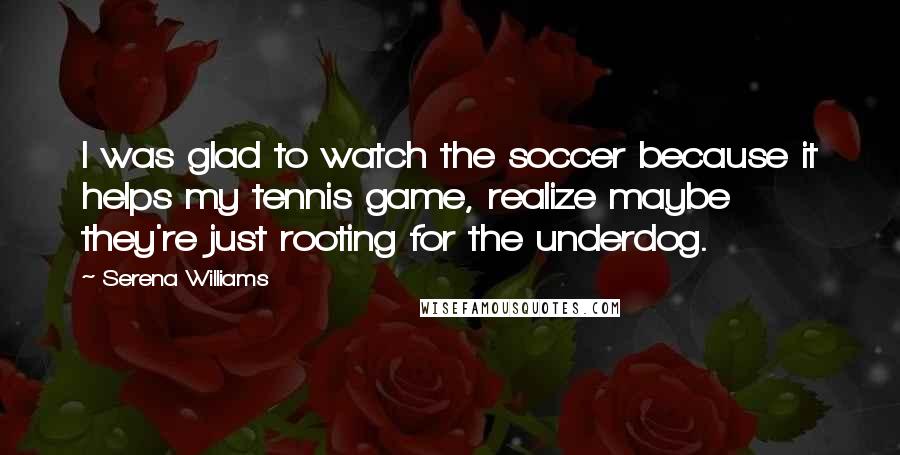 Serena Williams Quotes: I was glad to watch the soccer because it helps my tennis game, realize maybe they're just rooting for the underdog.