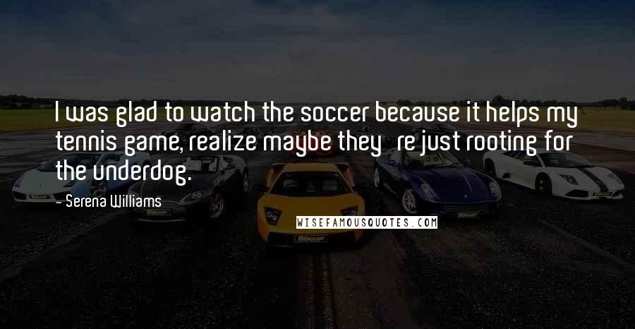 Serena Williams Quotes: I was glad to watch the soccer because it helps my tennis game, realize maybe they're just rooting for the underdog.