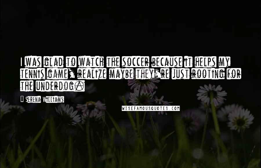 Serena Williams Quotes: I was glad to watch the soccer because it helps my tennis game, realize maybe they're just rooting for the underdog.