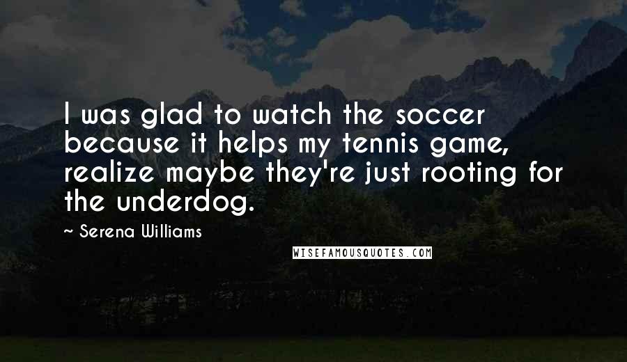 Serena Williams Quotes: I was glad to watch the soccer because it helps my tennis game, realize maybe they're just rooting for the underdog.