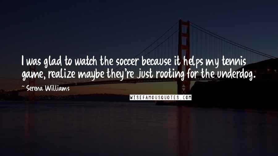 Serena Williams Quotes: I was glad to watch the soccer because it helps my tennis game, realize maybe they're just rooting for the underdog.