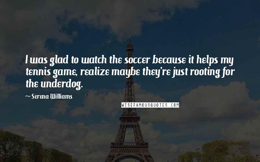 Serena Williams Quotes: I was glad to watch the soccer because it helps my tennis game, realize maybe they're just rooting for the underdog.